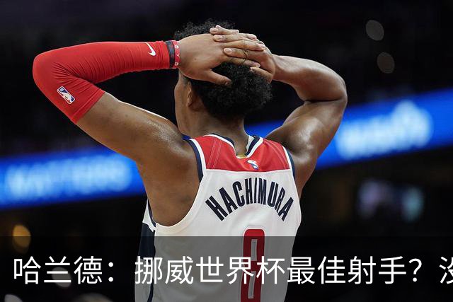 哈兰德：挪威世界杯最佳射手？没关注 从数据看我不是进球最多的